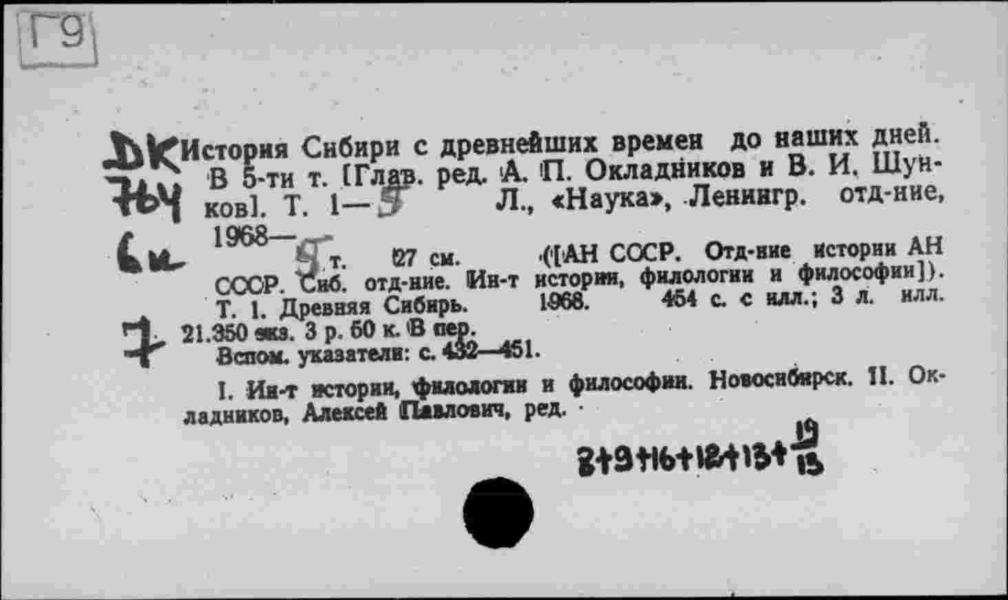 ﻿Л., «Наука», Ленингр. отд-ние, .('[АН СОСР. Отд-ние Истории АН
ИЛЛ.
1068.
История Сибири с древнейших времен до наших дней.
В 5-ти т. (Глав. ред. А. П. Окладников и В. И. Шун-■ft>4 ков]. T. 1— З Л., «Наука», Ленингр. отд-ние, tl nifiQ
It-	127 см. '('[АН СОСР. Отд-ние Истории АН
ССОР. Сиб. отд-ние. Ии-т истории, филологии и философии]). T 1 Древняя Сибирь. 1-968.	454 с. с илл.; 3 л. илл.
rt 21. змій. Зр. 50 к. В пер.
*1 Вспом. указатели: с. 432—451.
I. Ин-т истории, филологии и философии. Новосибирск. II. Окладников, Алексей Павлович, ред.
gtatib+wwMa